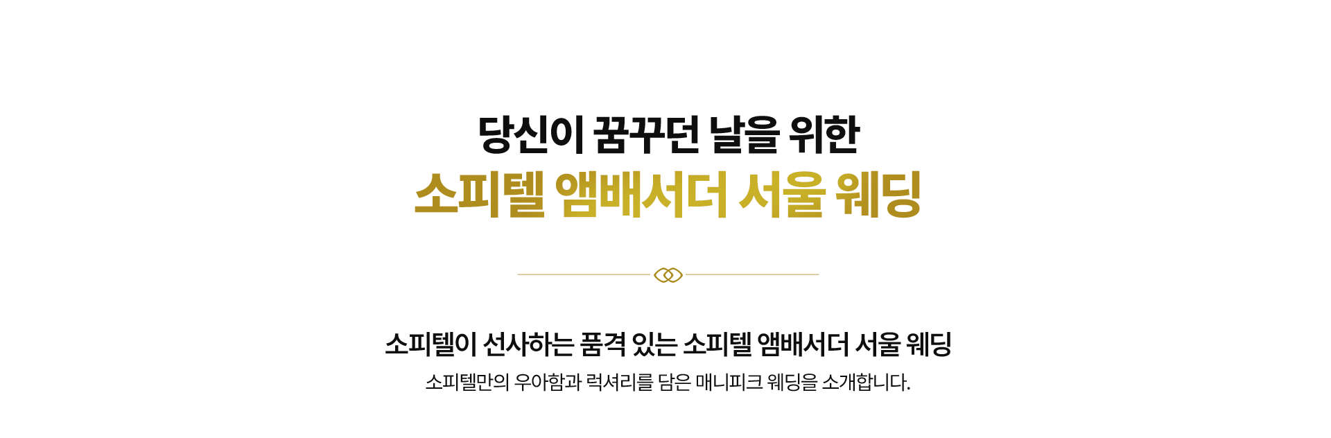 당신이 꿈꾸던 날을 위한
소피텔 앰배서더 서울 웨딩 소피텔이 선사하는 품격 있는 소피텔 앰배서더 서울 웨딩
소피텔만의 우아함과 럭셔리를 담은 매니피크 웨딩을 소개합니다.