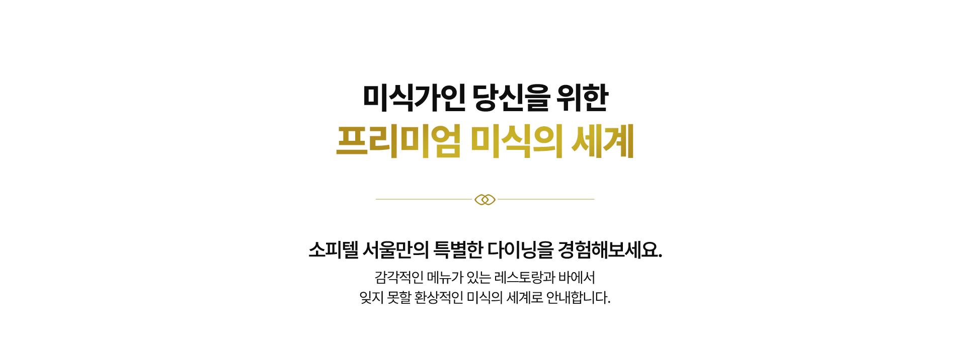 미식가인 당신을 위한
프리미엄 미식의 세계 소피텔 서울만의 특별한 다이닝을 경험해보세요. 감각적인 메뉴가 있는 레스토랑과 바에서
잊지 못할 환상적인 미식의 세계로 안내합니다.
